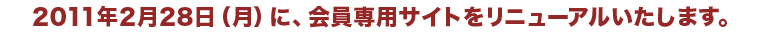 2011年2月28日（月）に、会員専用サイトをリニューアルいたします。