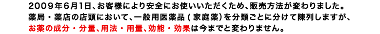 2009年6月1日、お客様により安全にお使いいただくため、販売方法が変わりました。薬局・薬店の店頭において、一般用医薬品(家庭薬)を分類ごとに分けて陳列しますが、お薬の成分・分量、用法・用量、効能・効果は今までと変わりません。